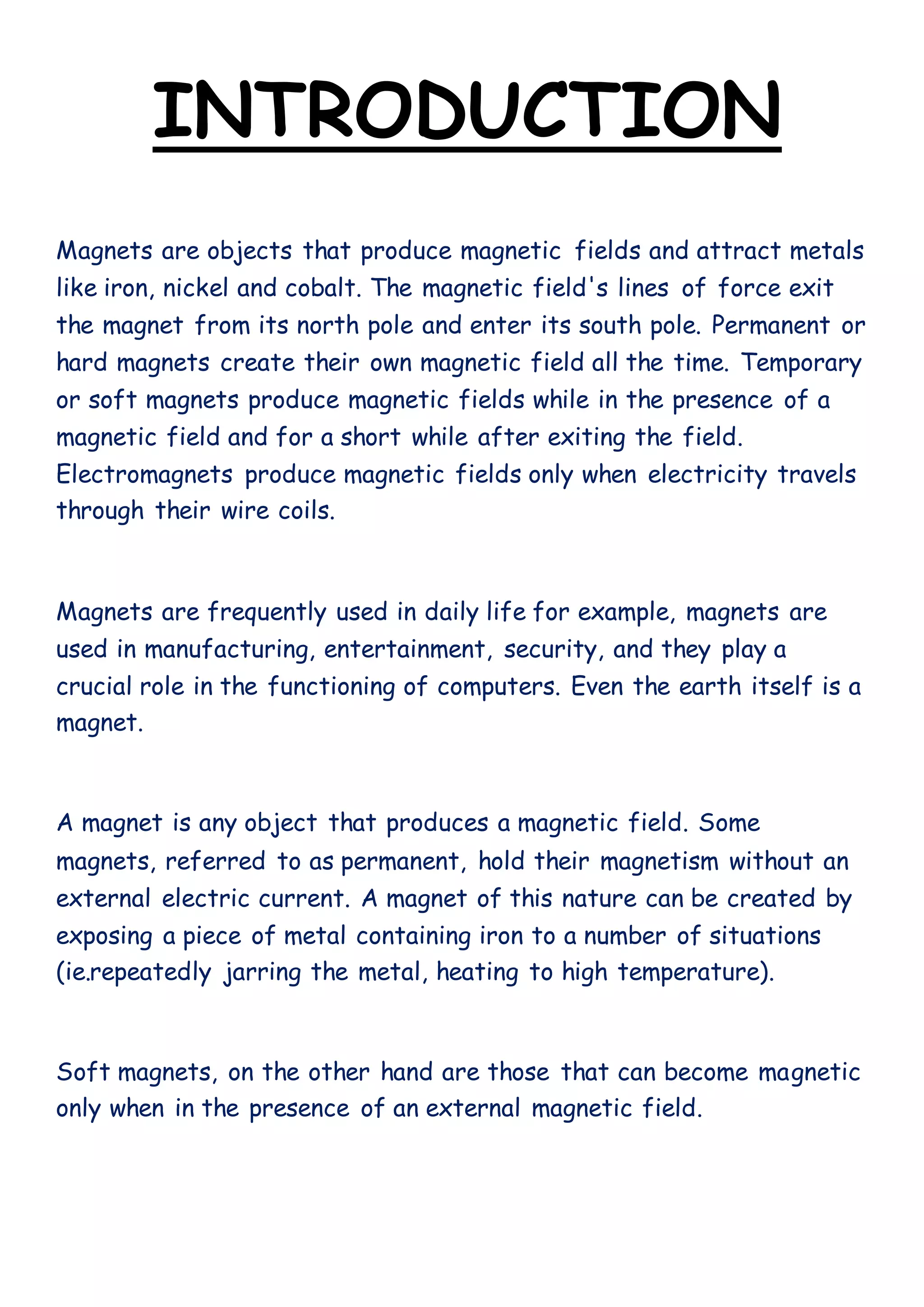 INTRODUCTION
Magnets are objects that produce magnetic fields and attract metals
like iron, nickel and cobalt. The magnetic field's lines of force exit
the magnet from its north pole and enter its south pole. Permanent or
hard magnets create their own magnetic field all the time. Temporary
or soft magnets produce magnetic fields while in the presence of a
magnetic field and for a short while after exiting the field.
Electromagnets produce magnetic fields only when electricity travels
through their wire coils.
Magnets are frequently used in daily life for example, magnets are
used in manufacturing, entertainment, security, and they play a
crucial role in the functioning of computers. Even the earth itself is a
magnet.
A magnet is any object that produces a magnetic field. Some
magnets, referred to as permanent, hold their magnetism without an
external electric current. A magnet of this nature can be created by
exposing a piece of metal containing iron to a number of situations
(ie.repeatedly jarring the metal, heating to high temperature).
Soft magnets, on the other hand are those that can become magnetic
only when in the presence of an external magnetic field.
 