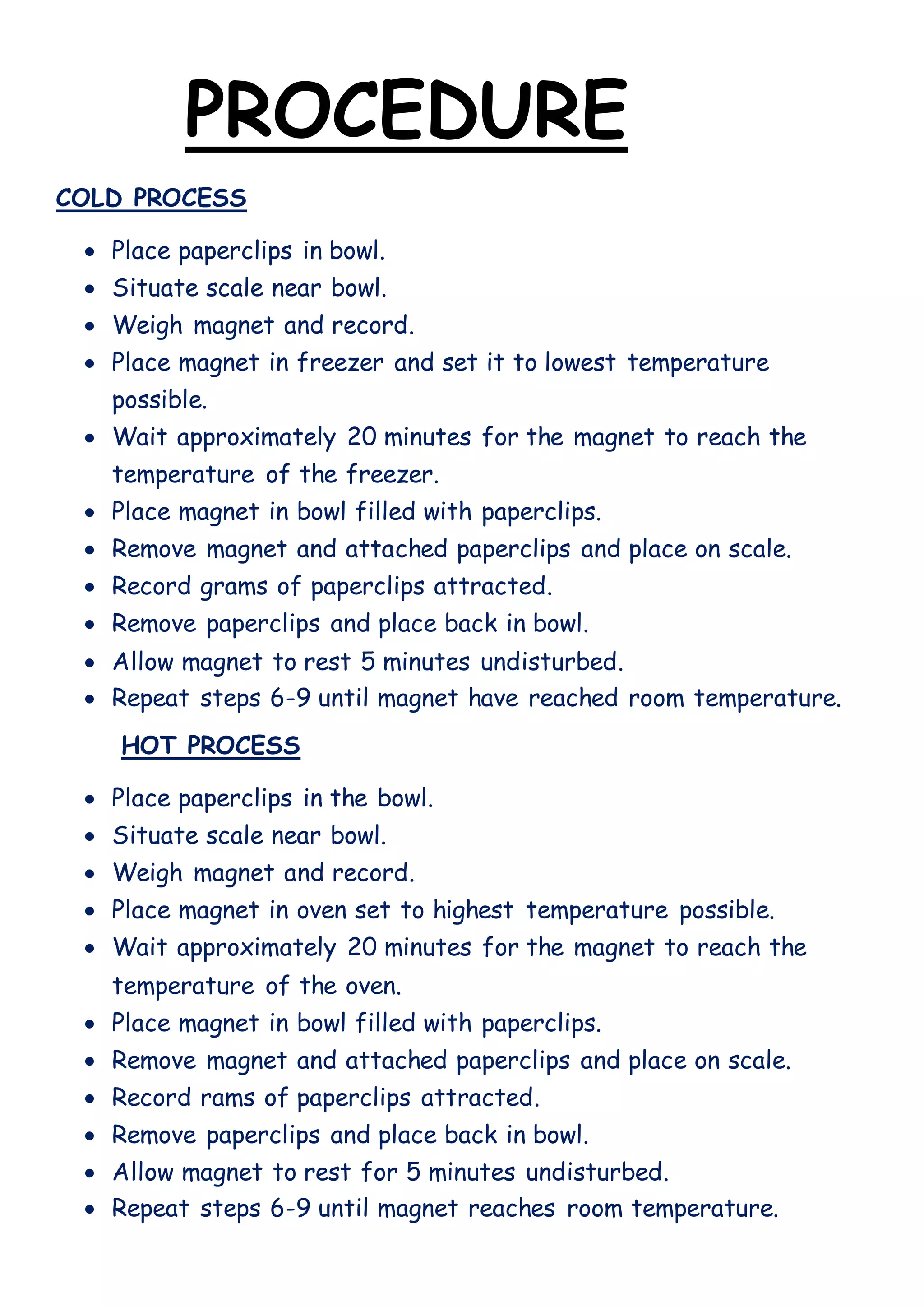 PROCEDURE
COLD PROCESS
 Place paperclips in bowl.
 Situate scale near bowl.
 Weigh magnet and record.
 Place magnet in freezer and set it to lowest temperature
possible.
 Wait approximately 20 minutes for the magnet to reach the
temperature of the freezer.
 Place magnet in bowl filled with paperclips.
 Remove magnet and attached paperclips and place on scale.
 Record grams of paperclips attracted.
 Remove paperclips and place back in bowl.
 Allow magnet to rest 5 minutes undisturbed.
 Repeat steps 6-9 until magnet have reached room temperature.
HOT PROCESS
 Place paperclips in the bowl.
 Situate scale near bowl.
 Weigh magnet and record.
 Place magnet in oven set to highest temperature possible.
 Wait approximately 20 minutes for the magnet to reach the
temperature of the oven.
 Place magnet in bowl filled with paperclips.
 Remove magnet and attached paperclips and place on scale.
 Record rams of paperclips attracted.
 Remove paperclips and place back in bowl.
 Allow magnet to rest for 5 minutes undisturbed.
 Repeat steps 6-9 until magnet reaches room temperature.
 