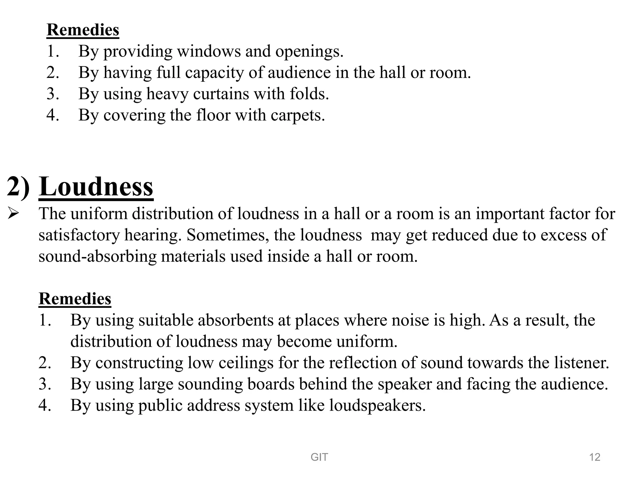 Remedies
1. By providing windows and openings.
2. By having full capacity of audience in the hall or room.
3. By using heavy curtains with folds.
4. By covering the floor with carpets.
2) Loudness
 The uniform distribution of loudness in a hall or a room is an important factor for
satisfactory hearing. Sometimes, the loudness may get reduced due to excess of
sound-absorbing materials used inside a hall or room.
Remedies
1. By using suitable absorbents at places where noise is high. As a result, the
distribution of loudness may become uniform.
2. By constructing low ceilings for the reflection of sound towards the listener.
3. By using large sounding boards behind the speaker and facing the audience.
4. By using public address system like loudspeakers.
GIT 12
 