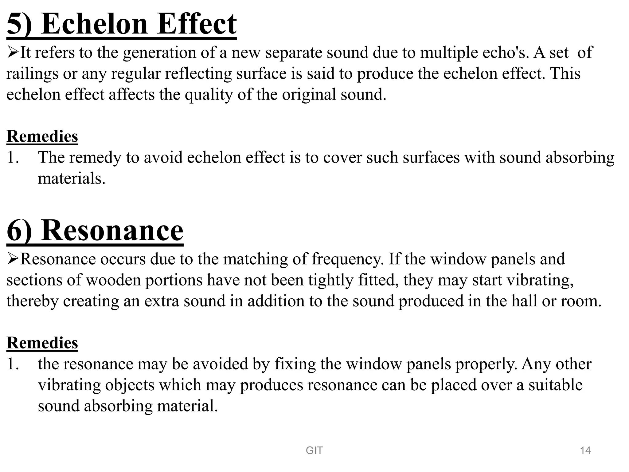 5) Echelon Effect
It refers to the generation of a new separate sound due to multiple echo's. A set of
railings or any regular reflecting surface is said to produce the echelon effect. This
echelon effect affects the quality of the original sound.
Remedies
1. The remedy to avoid echelon effect is to cover such surfaces with sound absorbing
materials.
6) Resonance
Resonance occurs due to the matching of frequency. If the window panels and
sections of wooden portions have not been tightly fitted, they may start vibrating,
thereby creating an extra sound in addition to the sound produced in the hall or room.
Remedies
1. the resonance may be avoided by fixing the window panels properly. Any other
vibrating objects which may produces resonance can be placed over a suitable
sound absorbing material.
GIT 14
 