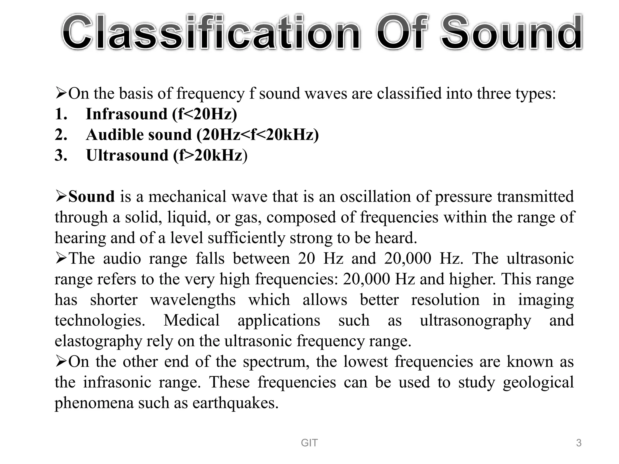 On the basis of frequency f sound waves are classified into three types:
1. Infrasound (f<20Hz)
2. Audible sound (20Hz<f<20kHz)
3. Ultrasound (f>20kHz)
Sound is a mechanical wave that is an oscillation of pressure transmitted
through a solid, liquid, or gas, composed of frequencies within the range of
hearing and of a level sufficiently strong to be heard.
The audio range falls between 20 Hz and 20,000 Hz. The ultrasonic
range refers to the very high frequencies: 20,000 Hz and higher. This range
has shorter wavelengths which allows better resolution in imaging
technologies. Medical applications such as ultrasonography and
elastography rely on the ultrasonic frequency range.
On the other end of the spectrum, the lowest frequencies are known as
the infrasonic range. These frequencies can be used to study geological
phenomena such as earthquakes.
GIT 3
 