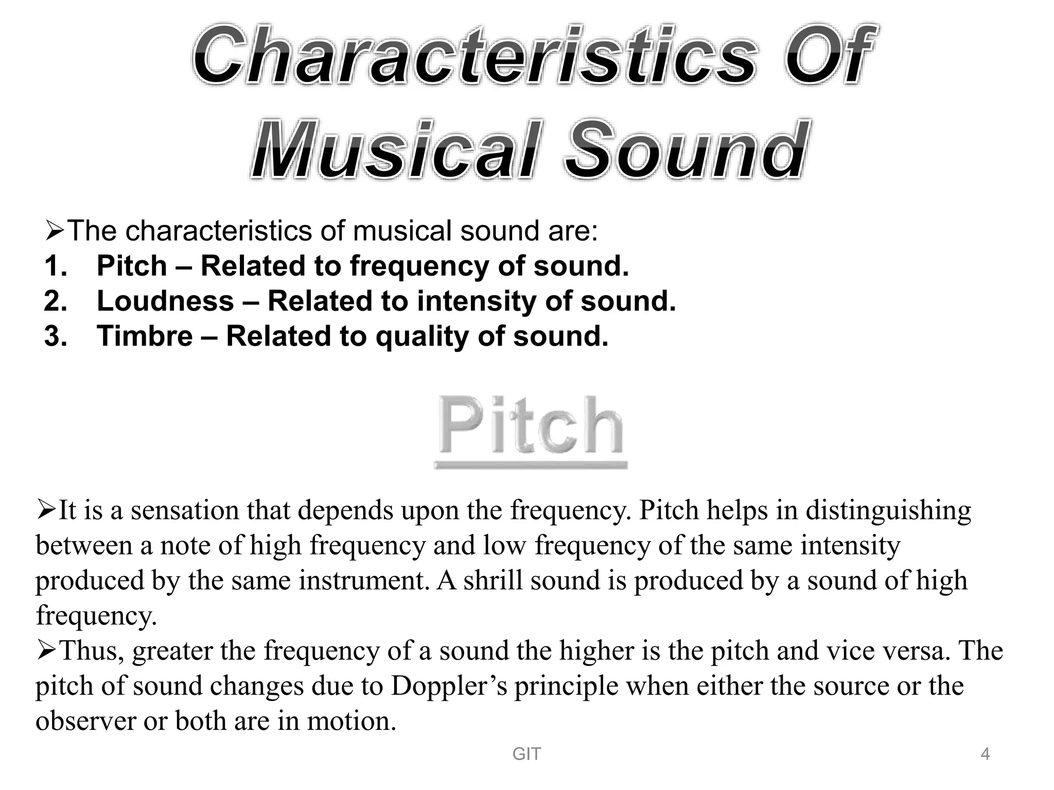 The characteristics of musical sound are:
1. Pitch – Related to frequency of sound.
2. Loudness – Related to intensity of sound.
3. Timbre – Related to quality of sound.
It is a sensation that depends upon the frequency. Pitch helps in distinguishing
between a note of high frequency and low frequency of the same intensity
produced by the same instrument. A shrill sound is produced by a sound of high
frequency.
Thus, greater the frequency of a sound the higher is the pitch and vice versa. The
pitch of sound changes due to Doppler’s principle when either the source or the
observer or both are in motion.
GIT 4
 