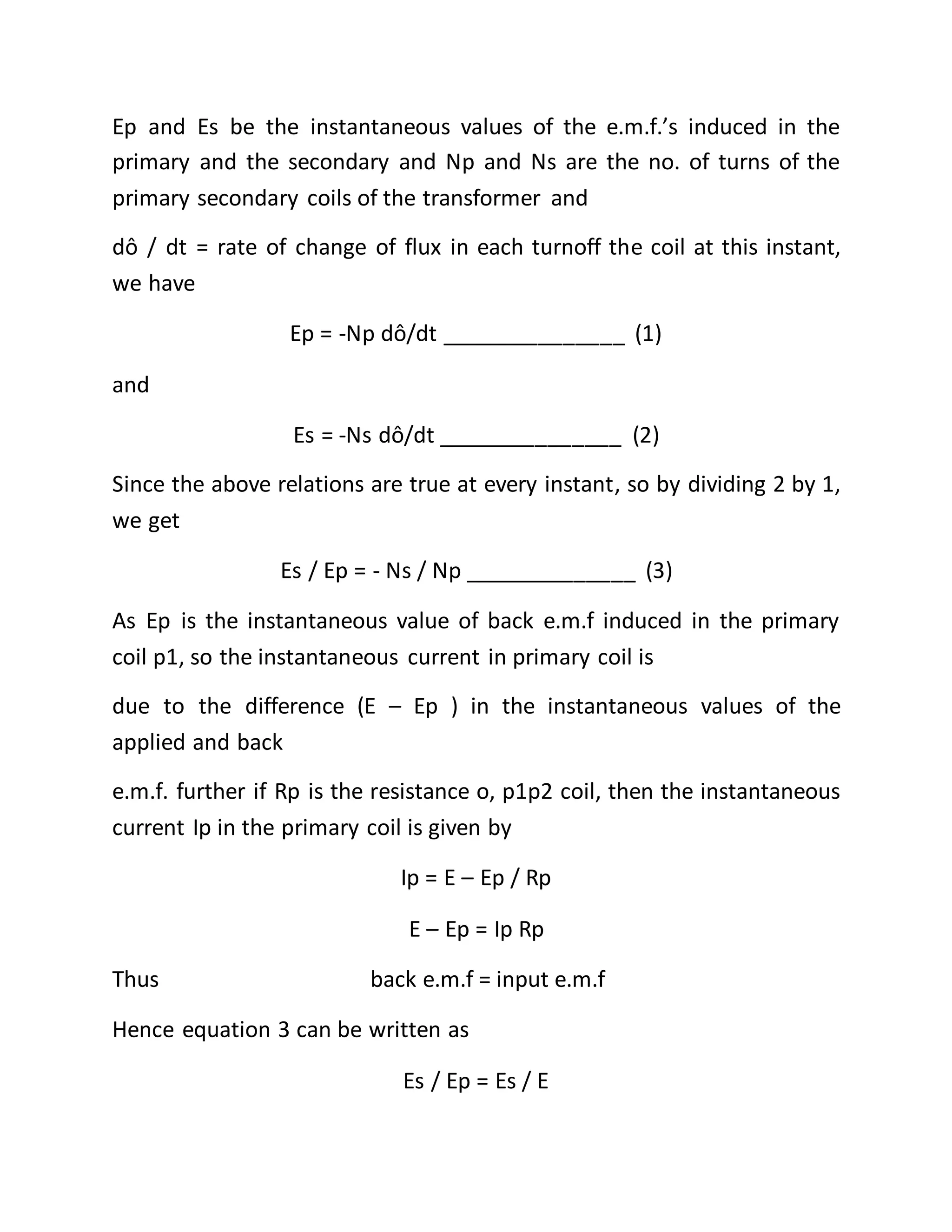 Ep and Es be the instantaneous values of the e.m.f.’s induced in the
primary and the secondary and Np and Ns are the no. of turns of the
primary secondary coils of the transformer and
dô / dt = rate of change of flux in each turnoff the coil at this instant,
we have
Ep = -Np dô/dt _______________ (1)
and
Es = -Ns dô/dt _______________ (2)
Since the above relations are true at every instant, so by dividing 2 by 1,
we get
Es / Ep = - Ns / Np ______________ (3)
As Ep is the instantaneous value of back e.m.f induced in the primary
coil p1, so the instantaneous current in primary coil is
due to the difference (E – Ep ) in the instantaneous values of the
applied and back
e.m.f. further if Rp is the resistance o, p1p2 coil, then the instantaneous
current Ip in the primary coil is given by
Ip = E – Ep / Rp
E – Ep = Ip Rp
Thus back e.m.f = input e.m.f
Hence equation 3 can be written as
Es / Ep = Es / E
 
