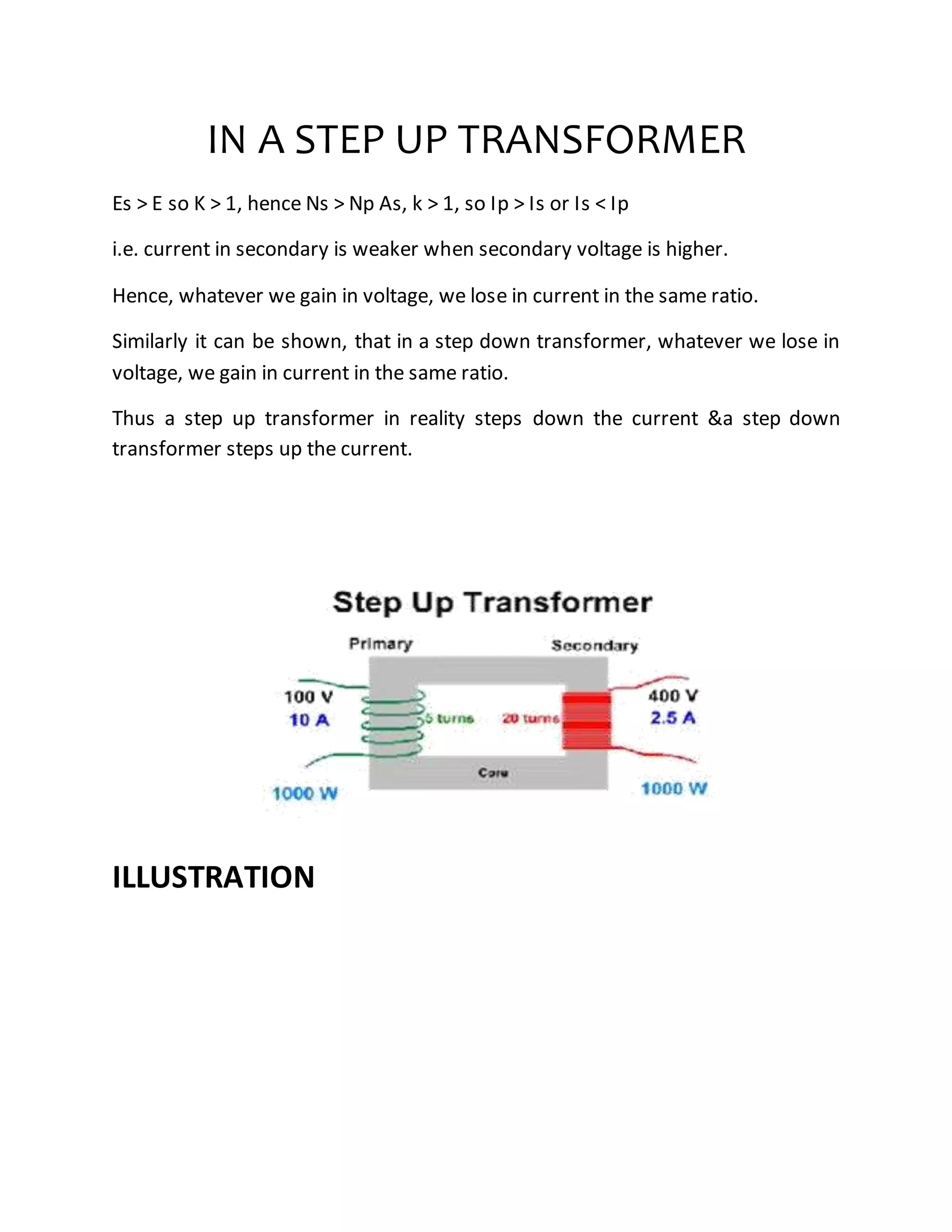 IN A STEP UP TRANSFORMER
Es > E so K > 1, hence Ns > Np As, k > 1, so Ip > Is or Is < Ip
i.e. current in secondary is weaker when secondary voltage is higher.
Hence, whatever we gain in voltage, we lose in current in the same ratio.
Similarly it can be shown, that in a step down transformer, whatever we lose in
voltage, we gain in current in the same ratio.
Thus a step up transformer in reality steps down the current &a step down
transformer steps up the current.
ILLUSTRATION
 