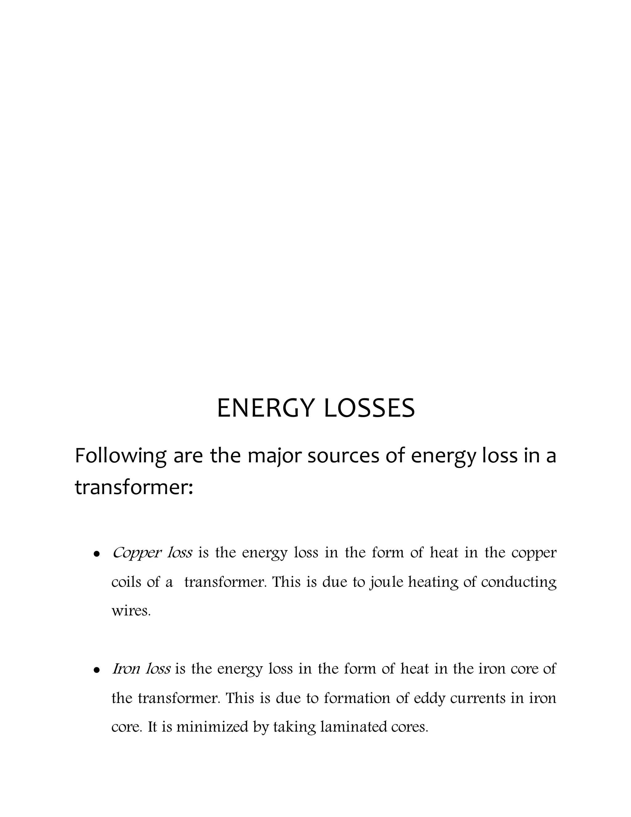 ENERGY LOSSES
Following are the major sources of energy loss in a
transformer:
 Copper loss is the energy loss in the form of heat in the copper
coils of a transformer. This is due to joule heating of conducting
wires.
 Iron loss is the energy loss in the form of heat in the iron core of
the transformer. This is due to formation of eddy currents in iron
core. It is minimized by taking laminated cores.
 
