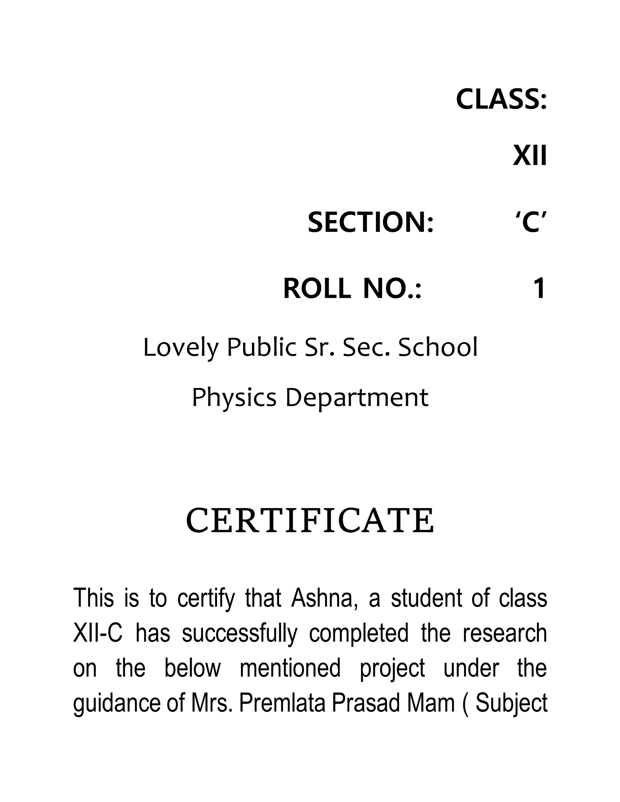 CLASS:
XII
SECTION: ‘C’
ROLL NO.: 1
Lovely Public Sr. Sec. School
Physics Department
CERTIFICATE
This is to certify that Ashna, a student of class
XII-C has successfully completed the research
on the below mentioned project under the
guidance of Mrs. Premlata Prasad Mam ( Subject
 