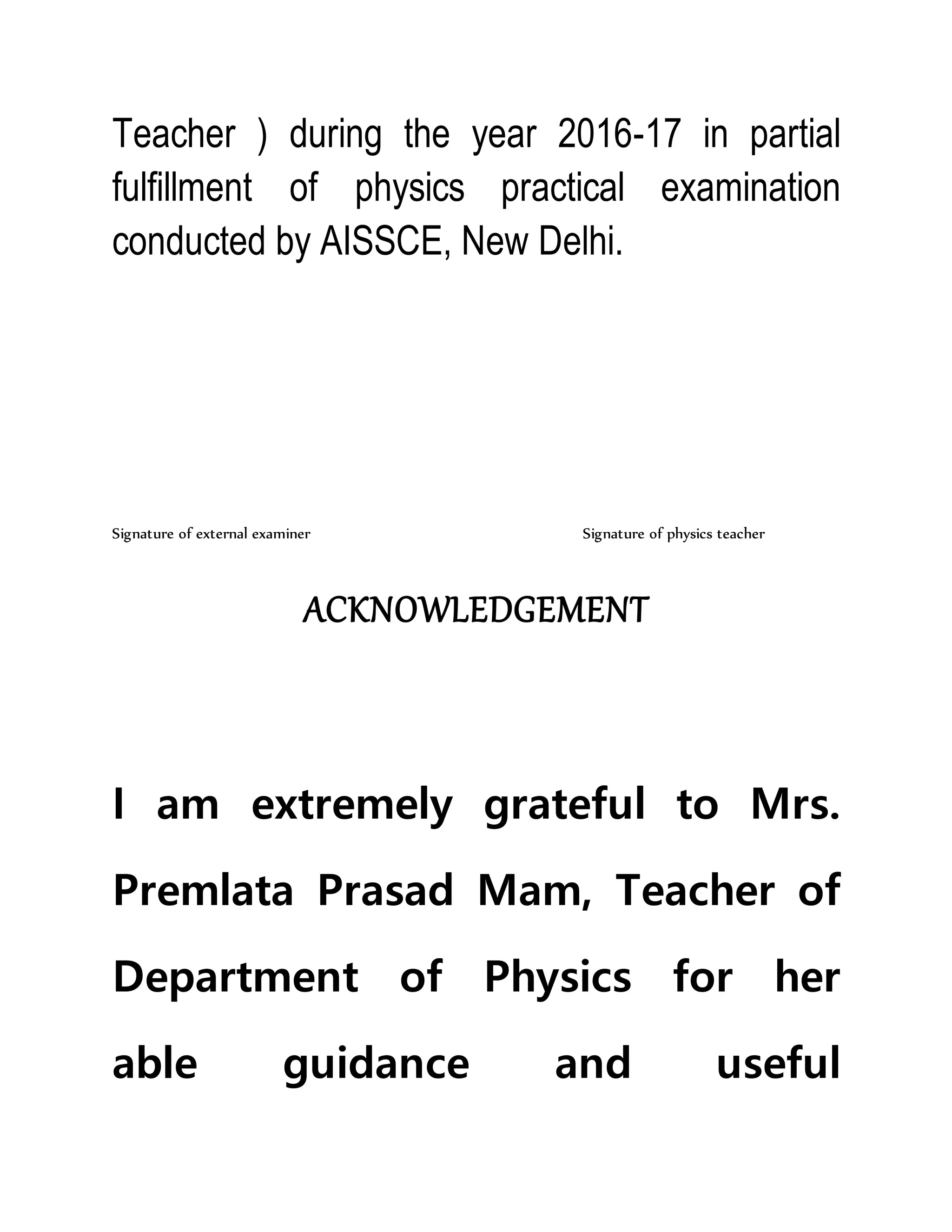 Teacher ) during the year 2016-17 in partial
fulfillment of physics practical examination
conducted by AISSCE, New Delhi.
Signature of external examiner Signature of physics teacher
ACKNOWLEDGEMENT
I am extremely grateful to Mrs.
Premlata Prasad Mam, Teacher of
Department of Physics for her
able guidance and useful
 