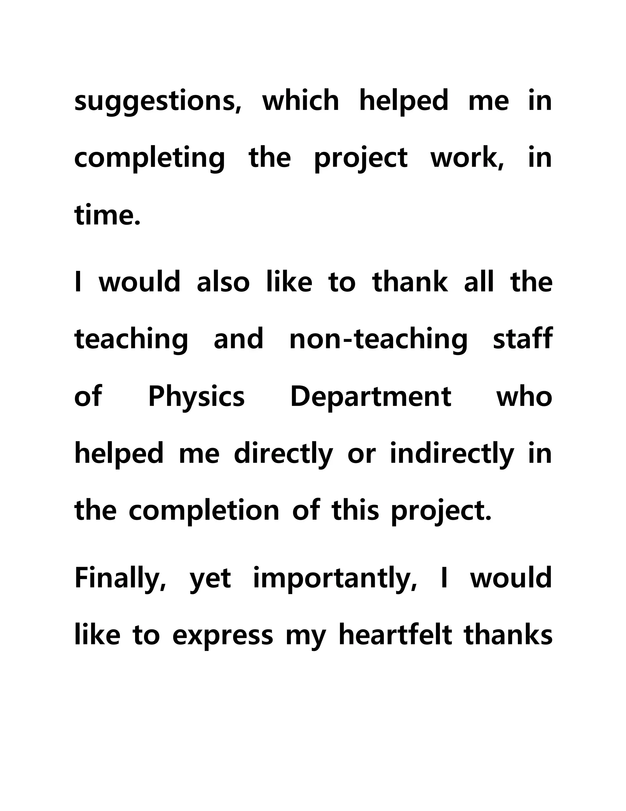 suggestions, which helped me in
completing the project work, in
time.
I would also like to thank all the
teaching and non-teaching staff
of Physics Department who
helped me directly or indirectly in
the completion of this project.
Finally, yet importantly, I would
like to express my heartfelt thanks
 