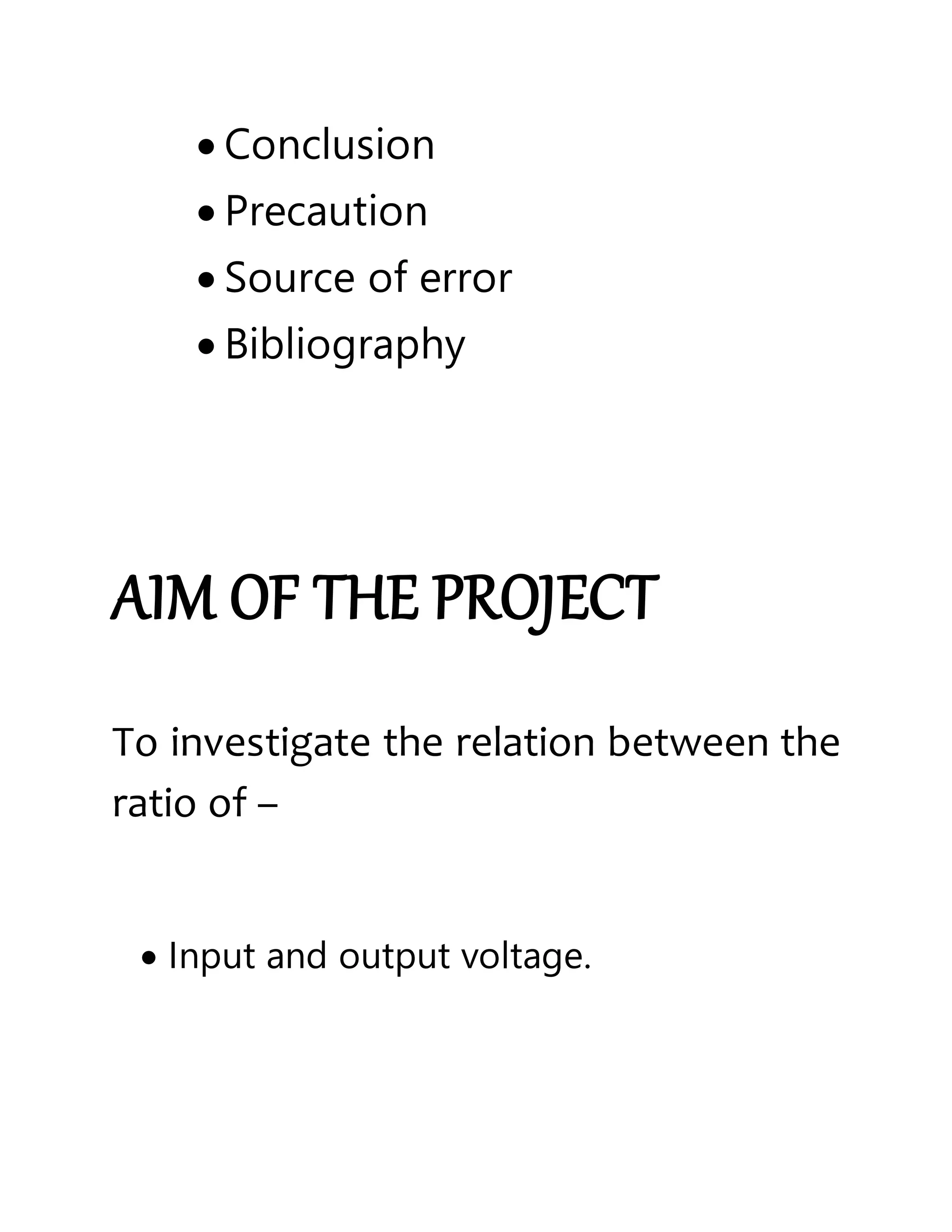  Conclusion
 Precaution
 Source of error
 Bibliography
AIM OF THE PROJECT
To investigate the relation between the
ratio of –
 Input and output voltage.
 