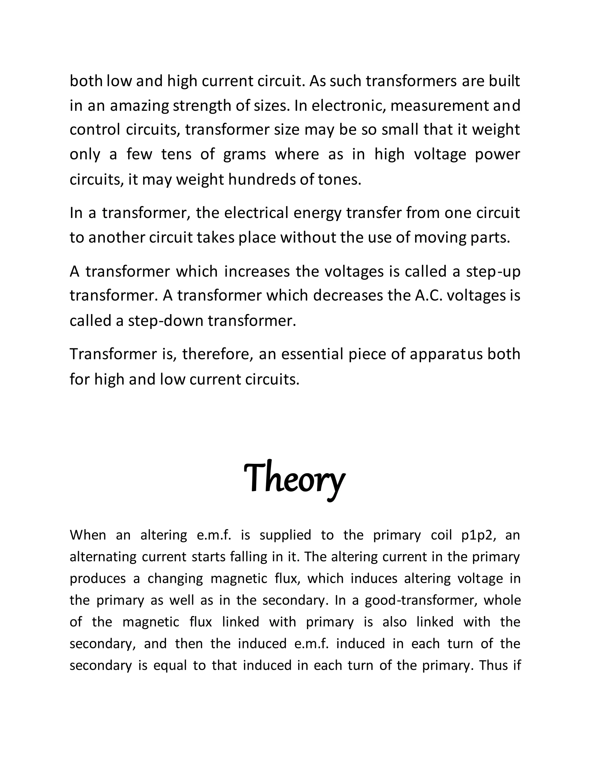 both low and high current circuit. As such transformers are built
in an amazing strength of sizes. In electronic, measurement and
control circuits, transformer size may be so small that it weight
only a few tens of grams where as in high voltage power
circuits, it may weight hundreds of tones.
In a transformer, the electrical energy transfer from one circuit
to another circuit takes place without the use of moving parts.
A transformer which increases the voltages is called a step-up
transformer. A transformer which decreases the A.C. voltages is
called a step-down transformer.
Transformer is, therefore, an essential piece of apparatus both
for high and low current circuits.
Theory
When an altering e.m.f. is supplied to the primary coil p1p2, an
alternating current starts falling in it. The altering current in the primary
produces a changing magnetic flux, which induces altering voltage in
the primary as well as in the secondary. In a good-transformer, whole
of the magnetic flux linked with primary is also linked with the
secondary, and then the induced e.m.f. induced in each turn of the
secondary is equal to that induced in each turn of the primary. Thus if
 