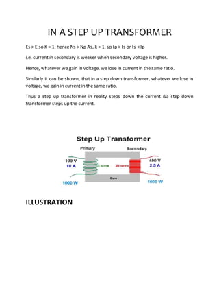 IN A STEP UP TRANSFORMER
Es > E so K > 1, hence Ns > Np As, k > 1, so Ip > Is or Is < Ip
i.e. current in secondary is weaker when secondary voltage is higher.
Hence, whatever we gain in voltage, we lose in current in the same ratio.
Similarly it can be shown, that in a step down transformer, whatever we lose in
voltage, we gain in current in the same ratio.
Thus a step up transformer in reality steps down the current &a step down
transformer steps up the current.
ILLUSTRATION
 