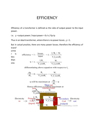 EFFICIENCY
Efficiency of a transformer is defined as the ratio of output power to the input
power.
i.e. ç = output power / input power = Es Is / Ep Ip
Thus in an ideal transformer, where there is no power losses , ç = 1.
But in actual practice, there are many power losses; therefore the efficiency of
transf
orme
r is
less
than
one.
 