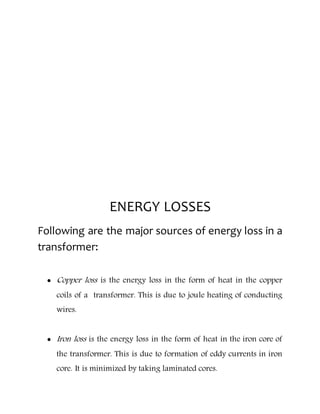 ENERGY LOSSES
Following are the major sources of energy loss in a
transformer:
 Copper loss is the energy loss in the form of heat in the copper
coils of a transformer. This is due to joule heating of conducting
wires.
 Iron loss is the energy loss in the form of heat in the iron core of
the transformer. This is due to formation of eddy currents in iron
core. It is minimized by taking laminated cores.
 