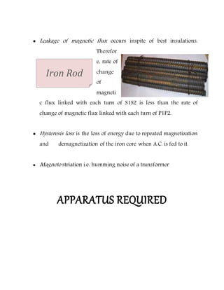  Leakage of magnetic flux occurs inspite of best insulations.
Therefor
e, rate of
change
of
magneti
c flux linked with each turn of S1S2 is less than the rate of
change of magnetic flux linked with each turn of P1P2.
 Hysteresis loss is the loss of energy due to repeated magnetization
and demagnetization of the iron core when A.C. is fed to it.
 Magneto striation i.e. humming noise of a transformer
APPARATUS REQUIRED
Iron Rod
 