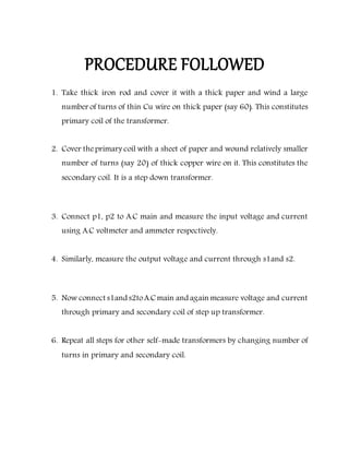 PROCEDURE FOLLOWED
1. Take thick iron rod and cover it with a thick paper and wind a large
number of turns of thin Cu wire on thick paper (say 60). This constitutes
primary coil of the transformer.
2. Cover theprimary coil with a sheet of paper and wound relatively smaller
number of turns (say 20) of thick copper wire on it. This constitutes the
secondary coil. It is a step down transformer.
3. Connect p1, p2 to A.C main and measure the input voltage and current
using A.C voltmeter and ammeter respectively.
4. Similarly, measure the output voltage and current through s1and s2.
5. Now connect s1and s2toA.C main and again measure voltage and current
through primary and secondary coil of step up transformer.
6. Repeat all steps for other self-made transformers by changing number of
turns in primary and secondary coil.
 
