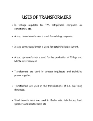 USES OF TRANSFORMERS
 In voltage regulator for T.V., refrigerator, computer, air
conditioner, etc.
 A step down transformer is used for welding purposes.
 A step down transformer is used for obtaining large current.
 A step up transformer is used for the production of X-Rays and
NEON advertisement.
 Transformers are used in voltage regulators and stabilized
power supplies.
 Transformers are used in the transmissions of a.c. over long
distances.
 Small transformers are used in Radio sets, telephones, loud
speakers and electric bells etc
 
