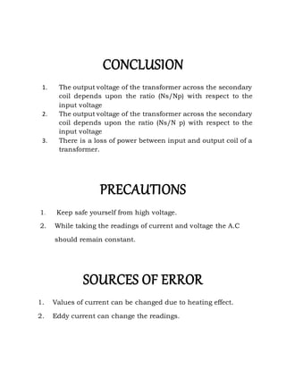 CONCLUSION
1. The output voltage of the transformer across the secondary
coil depends upon the ratio (Ns/Np) with respect to the
input voltage
2. The output voltage of the transformer across the secondary
coil depends upon the ratio (Ns/N p) with respect to the
input voltage
3. There is a loss of power between input and output coil of a
transformer.
PRECAUTIONS
1. Keep safe yourself from high voltage.
2. While taking the readings of current and voltage the A.C
should remain constant.
SOURCES OF ERROR
1. Values of current can be changed due to heating effect.
2. Eddy current can change the readings.
 