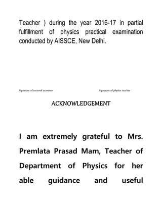 Teacher ) during the year 2016-17 in partial
fulfillment of physics practical examination
conducted by AISSCE, New Delhi.
Signature of external examiner Signature of physics teacher
ACKNOWLEDGEMENT
I am extremely grateful to Mrs.
Premlata Prasad Mam, Teacher of
Department of Physics for her
able guidance and useful
 