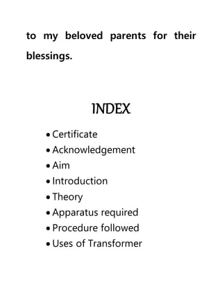 to my beloved parents for their
blessings.
INDEX
 Certificate
 Acknowledgement
 Aim
 Introduction
 Theory
 Apparatus required
 Procedure followed
 Uses of Transformer
 