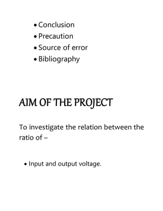  Conclusion
 Precaution
 Source of error
 Bibliography
AIM OF THE PROJECT
To investigate the relation between the
ratio of –
 Input and output voltage.
 