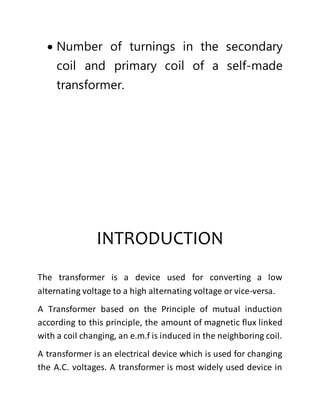  Number of turnings in the secondary
coil and primary coil of a self-made
transformer.
INTRODUCTION
The transformer is a device used for converting a low
alternating voltage to a high alternating voltage or vice-versa.
A Transformer based on the Principle of mutual induction
according to this principle, the amount of magnetic flux linked
with a coil changing, an e.m.f is induced in the neighboring coil.
A transformer is an electrical device which is used for changing
the A.C. voltages. A transformer is most widely used device in
 