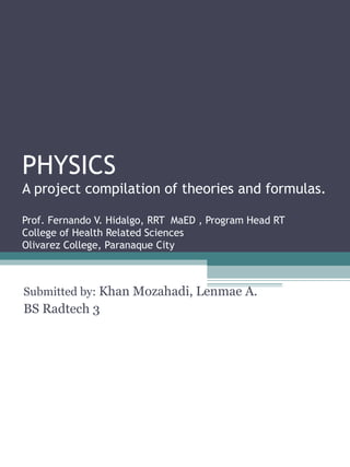PHYSICS
A project compilation of theories and formulas.
Prof. Fernando V. Hidalgo, RRT MaED , Program Head RT
College of Health Related Sciences
Olivarez College, Paranaque City
Submitted by: Khan Mozahadi, Lenmae A.
BS Radtech 3
 