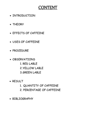 CONTENT
 INTRODUCTION
 THEORY
 EFFECTS OF CAFFEINE
 USES OF CAFFEINE
 PROCEDURE
 OBSERVATIONS
1. RED LABLE
2.YELLOW LABLE
3.GREEN LABLE
 RESULT
1. QUANTITY OF CAFFEINE
2. PERCENTAGE OF CAFFEINE
 BIBLIOGRAPHY
 