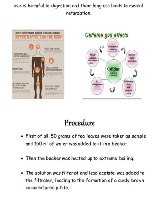 use is harmful to digestion and their long use leads to mental
retardation.
Procedure
 First of all, 50 grams of tea leaves were taken as sample
and 150 ml of water was added to it in a beaker.
 Then the beaker was heated up to extreme boiling.
 The solution was filtered and lead acetate was added to
the filtrater, leading to the formation of a curdy brown
coloured precipitate.
 