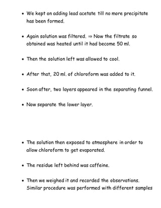  We kept on adding lead acetate till no more precipitate
has been formed.
 Again solution was filtered. ⇒ Now the filtrate so
obtained was heated until it had become 50 ml.
 Then the solution left was allowed to cool.
 After that, 20 ml. of chloroform was added to it.
 Soon after, two layers appeared in the separating funnel.
 Now separate the lower layer.
 The solution then exposed to atmosphere in order to
allow chloroform to get evaporated.
 The residue left behind was caffeine.
 Then we weighed it and recorded the observations.
Similar procedure was performed with different samples
 