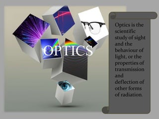 OPTICS
Optics is the
scientific
study of sight
and the
behaviour of
light, or the
properties of
transmission
and
deflection of
other forms
of radiation.