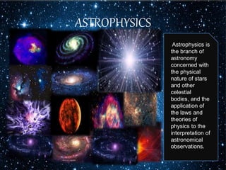 ASTROPHYSICS
Astrophysics is
the branch of
astronomy
concerned with
the physical
nature of stars
and other
celestial
bodies, and the
application of
the laws and
theories of
physics to the
interpretation of
astronomical
observations.