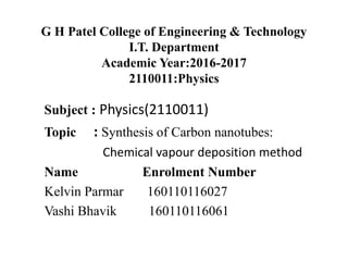 G H Patel College of Engineering & Technology
I.T. Department
Academic Year:2016-2017
2110011:Physics
Subject : Physics(2110011)
Topic : Synthesis of Carbon nanotubes:
Chemical vapour deposition method
Name Enrolment Number
Kelvin Parmar 160110116027
Vashi Bhavik 160110116061
 