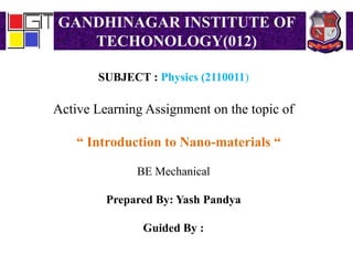 GANDHINAGAR INSTITUTE OF
TECHONOLOGY(012)
SUBJECT : Physics (2110011)
Active Learning Assignment on the topic of
“ Introduction to Nano-materials “
BE Mechanical
Prepared By: Yash Pandya
Guided By :
 