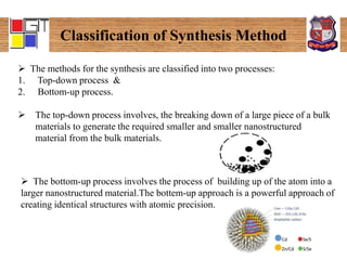 Classification of Synthesis Method
 The methods for the synthesis are classified into two processes:
1. Top-down process &
2. Bottom-up process.
 The top-down process involves, the breaking down of a large piece of a bulk
materials to generate the required smaller and smaller nanostructured
material from the bulk materials.
 The bottom-up process involves the process of building up of the atom into a
larger nanostructured material.The bottem-up approach is a powerful approach of
creating identical structures with atomic precision.
 
