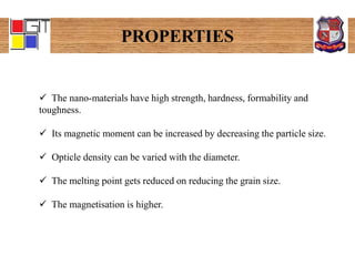 PROPERTIES
 The nano-materials have high strength, hardness, formability and
toughness.
 Its magnetic moment can be increased by decreasing the particle size.
 Opticle density can be varied with the diameter.
 The melting point gets reduced on reducing the grain size.
 The magnetisation is higher.
 