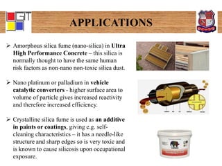 APPLICATIONS
 Amorphous silica fume (nano-silica) in Ultra
High Performance Concrete – this silica is
normally thought to have the same human
risk factors as non‐nano non‐toxic silica dust.
 Nano platinum or palladium in vehicle
catalytic converters - higher surface area to
volume of particle gives increased reactivity
and therefore increased efficiency.
 Crystalline silica fume is used as an additive
in paints or coatings, giving e.g. self-
cleaning characteristics – it has a needle-like
structure and sharp edges so is very toxic and
is known to cause silicosis upon occupational
exposure.
 