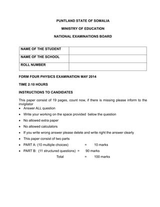 PUNTLAND STATE OF SOMALIA
MINISTRY OF EDUCATION
NATIONAL EXAMINATIONS BOARD
FORM FOUR PHYSICS EXAMINATION MAY 2014
TIME 2:10 HOURS
INSTRUCTIONS TO CANDIDATES
This paper consist of 19 pages, count now, if there is missing please inform to the
invigilator
 Answer ALL question
 Write your working on the space provided below the question
 No allowed extra paper
 No allowed calculators
 If you write wrong answer please delete and write right the answer clearly
 This paper consist of two parts
 PART A: (10 multiple choices) = 10 marks
 PART B: (11 structured questions) = 90 marks
Total = 100 marks
NAME OF THE STUDENT
NAME OF THE SCHOOL
ROLL NUMBER
 