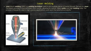  Laser beam welding (LBW) is a welding technique used to join multiple pieces of metal through the use of a laser.
The beam provides a concentrated heat source, allowing for narrow, deep welds and high welding rates. The
process is frequently used in high volume applications, such as in the automotive industry.
Laser Welding
 