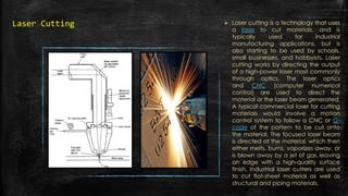  Laser cutting is a technology that uses
a laser to cut materials, and is
typically used for industrial
manufacturing applications, but is
also starting to be used by schools,
small businesses, and hobbyists. Laser
cutting works by directing the output
of a high-power laser most commonly
through optics. The laser optics
and CNC (computer numerical
control) are used to direct the
material or the laser beam generated.
A typical commercial laser for cutting
materials would involve a motion
control system to follow a CNC or G-
code of the pattern to be cut onto
the material. The focused laser beam
is directed at the material, which then
either melts, burns, vaporizes away, or
is blown away by a jet of gas, leaving
an edge with a high-quality surface
finish. Industrial laser cutters are used
to cut flat-sheet material as well as
structural and piping materials.
Laser Cutting
 