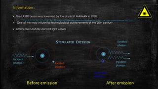  The LASER beam was invented by the physicist MAIMAN in 1960
 One of the most influential technological achievements of the 20th century
 Lasers are basically excited light waves
STIMULATED EMISSION
Incident
photon Incident
photon
Emitted
photon
Excited
electron
Unexcited
electron
Before emission After emission
Information :
 