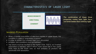 CHARACTERISTICS OF LASER LIGHT
MONOCHROMATIC
DIRECTIONAL
COHERENT
The combination of these three
properties makes laser light focus
100 times better than ordinary light
INVERTED POPULATION
 When a sizable population of electrons resides in upper levels, this
condition is called a "population inversion“
 In order to obtain the coherent light from stimulated
 emission, two conditions must be satisfied:
 The atoms must be excited to the higher state. That is, an inverted
population is needed, one in which more atoms are in the upper
state than in the lower one, so that emission of photons will
dominate over absorption.
 