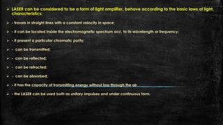  LASER can be considered to be a form of light amplifier, behave according to the basic laws of light,
characteristics:
 - travels in straight lines with a constant velocity in space;
 - it can be located inside the electromagnetic spectrum acc. to its wavelength or frequency;
 - it present a particular chromatic purity;
 - can be transmitted;
 - can be reflected;
 - can be refracted;
 - can be absorbed;
 - it has the capacity of transmitting energy without loss through the air
 - the LASER can be used both as unitary impulses and under continuous form.
 