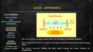 LASER COMPONENTS
ACTIVE MEDIUM
Solid (Crystal)
Gas
Semiconductor (Diode)
Liquid (Dye)
EXCITATION
MECHANISM
Optical
Electrical
Chemical
OPTICAL
RESONATOR
HR Mirror and
Output Coupler
The Active Medium contains atoms which can emit light by stimulated emission.
The Excitation Mechanism is a source of energy to excite the atoms to the proper energy
state.
The Optical Resonator reflects the laser beam through the active medium for
amplification.
High Reflectance
Mirror (HR)
Output Coupler
Mirror (OC)
Active
Medium
Output
Beam
Excitation
Mechanism
Optical Resonator
 