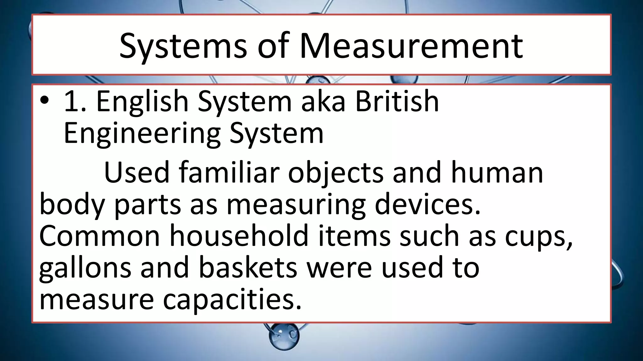Systems of Measurement
• 1. English System aka British
Engineering System
Used familiar objects and human
body parts as measuring devices.
Common household items such as cups,
gallons and baskets were used to
measure capacities.
 