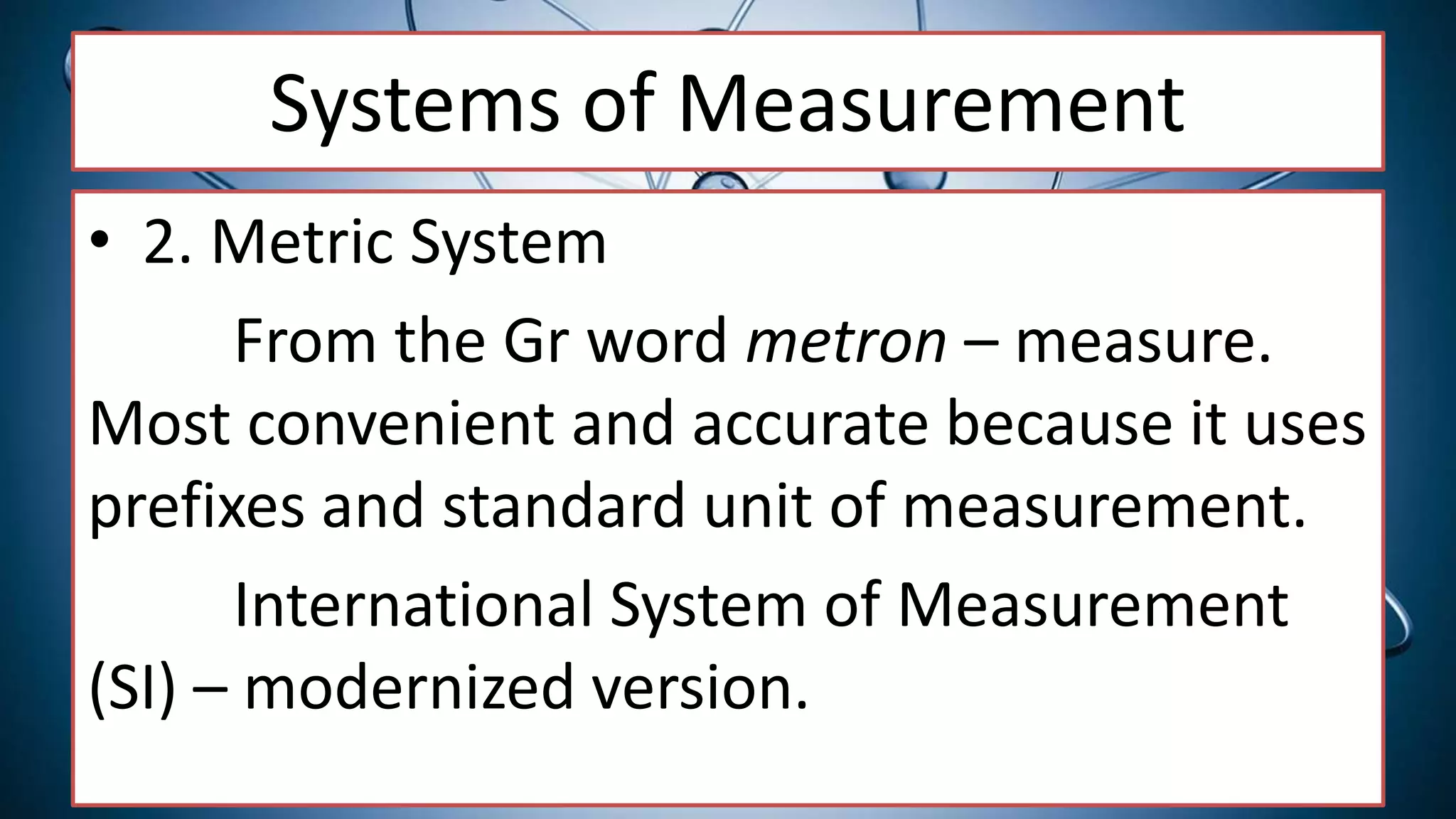 Systems of Measurement
• 2. Metric System
From the Gr word metron – measure.
Most convenient and accurate because it uses
prefixes and standard unit of measurement.
International System of Measurement
(SI) – modernized version.
 