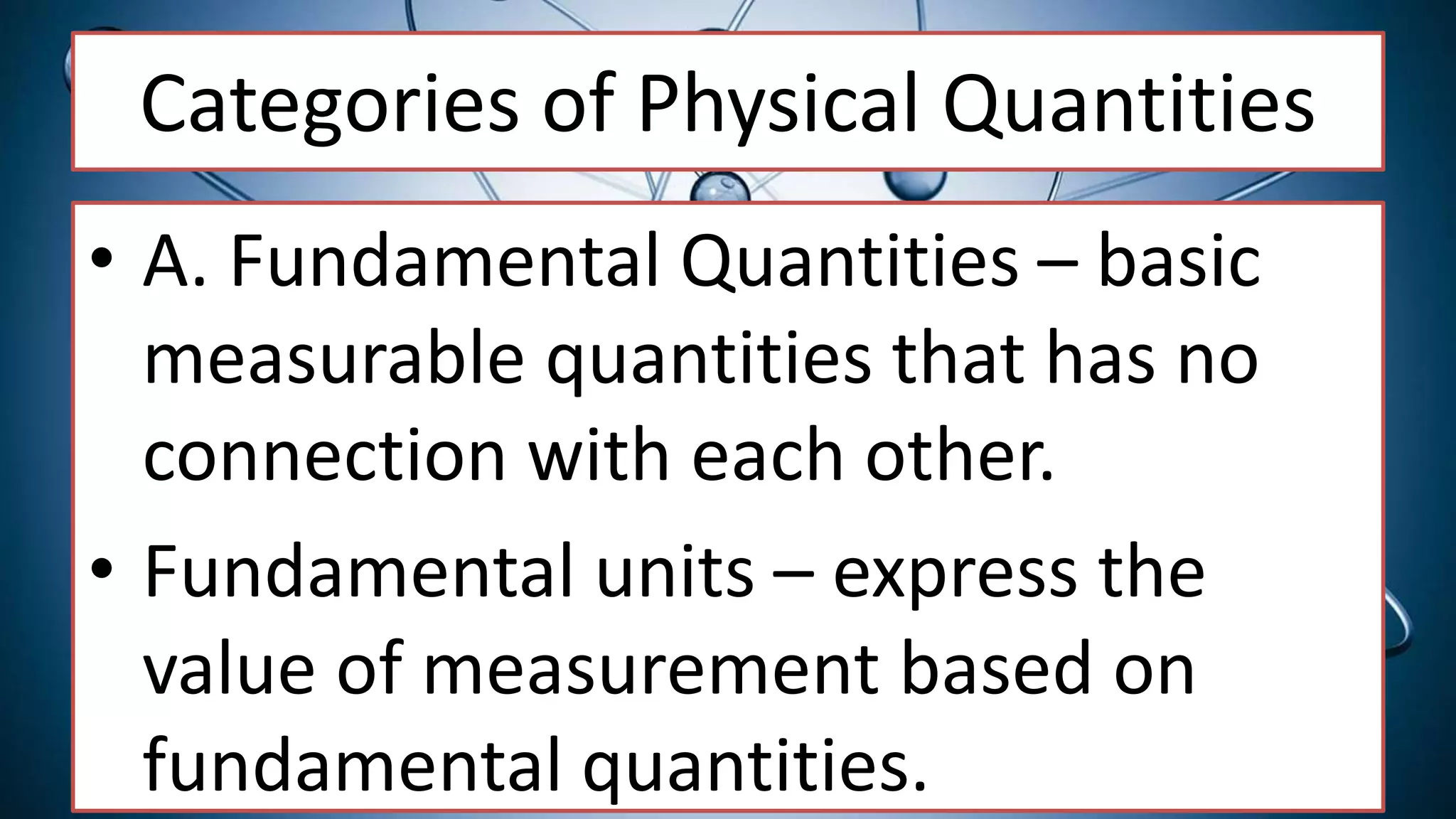 Categories of Physical Quantities
• A. Fundamental Quantities – basic
measurable quantities that has no
connection with each other.
• Fundamental units – express the
value of measurement based on
fundamental quantities.
 