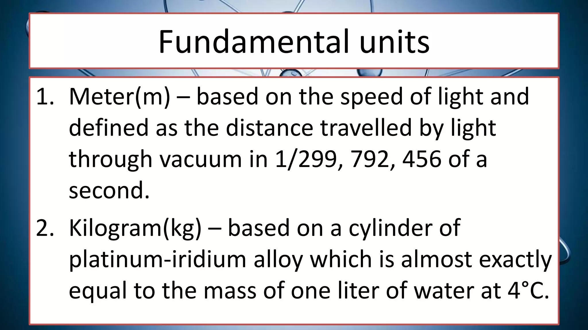 Fundamental units
1. Meter(m) – based on the speed of light and
defined as the distance travelled by light
through vacuum in 1/299, 792, 456 of a
second.
2. Kilogram(kg) – based on a cylinder of
platinum-iridium alloy which is almost exactly
equal to the mass of one liter of water at 4°C.
 
