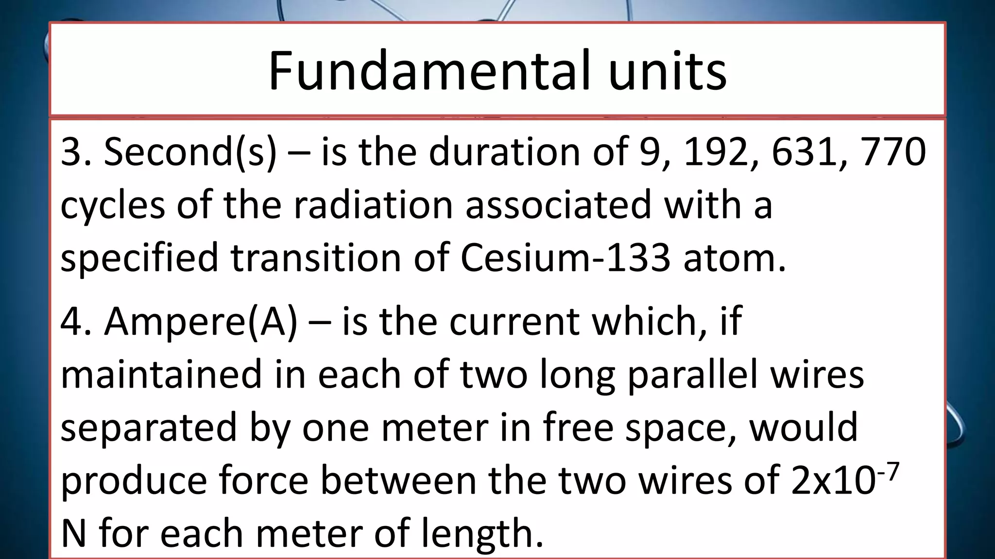 Fundamental units
3. Second(s) – is the duration of 9, 192, 631, 770
cycles of the radiation associated with a
specified transition of Cesium-133 atom.
4. Ampere(A) – is the current which, if
maintained in each of two long parallel wires
separated by one meter in free space, would
produce force between the two wires of 2x10-7
N for each meter of length.
 