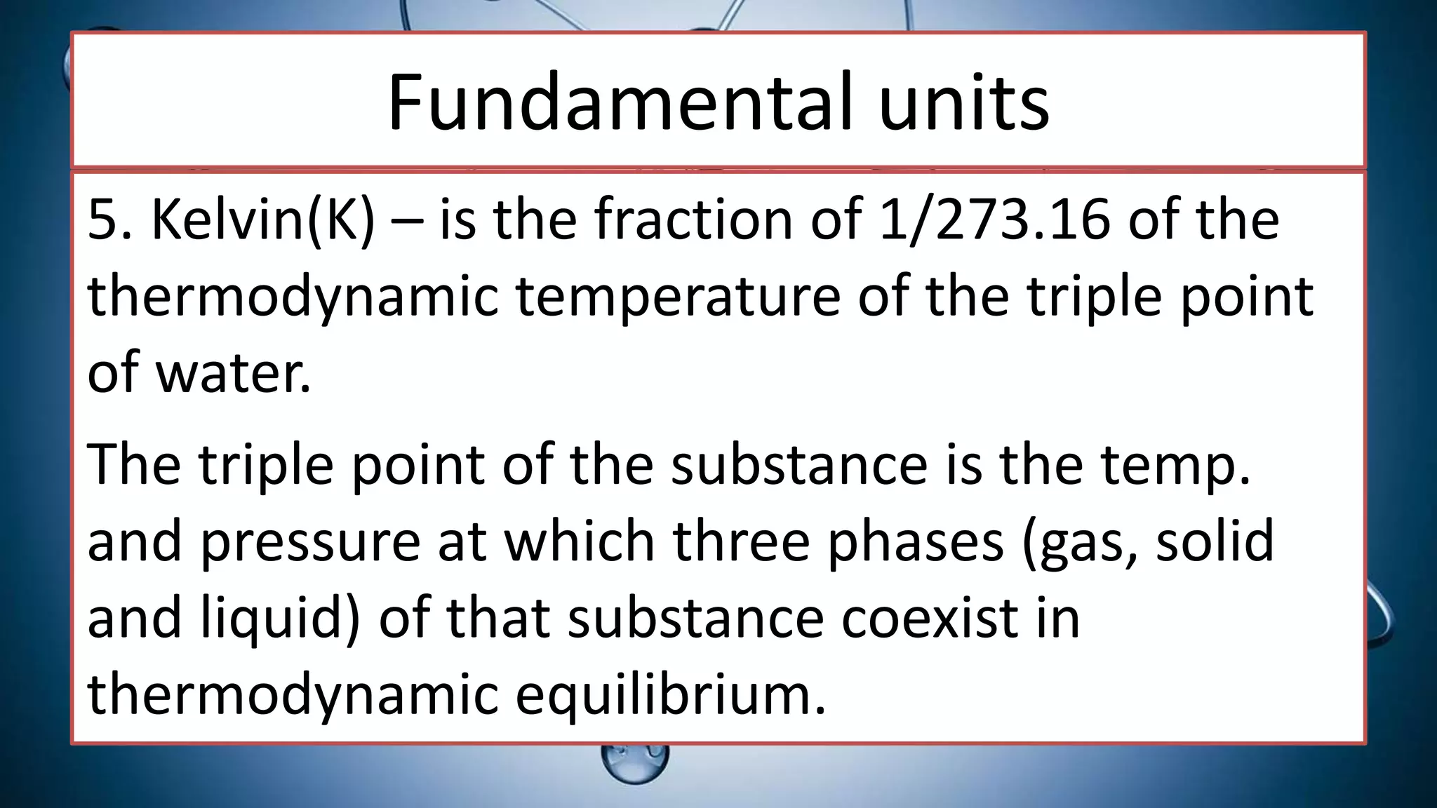 Fundamental units
5. Kelvin(K) – is the fraction of 1/273.16 of the
thermodynamic temperature of the triple point
of water.
The triple point of the substance is the temp.
and pressure at which three phases (gas, solid
and liquid) of that substance coexist in
thermodynamic equilibrium.
 