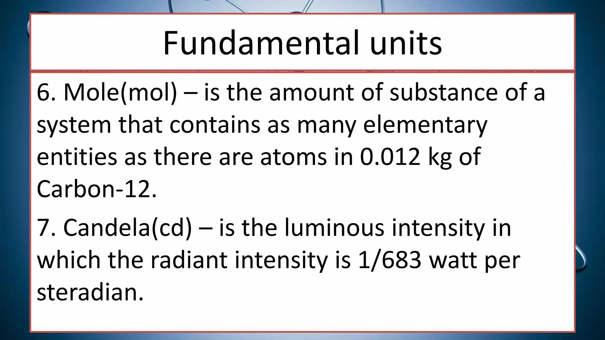 Fundamental units
6. Mole(mol) – is the amount of substance of a
system that contains as many elementary
entities as there are atoms in 0.012 kg of
Carbon-12.
7. Candela(cd) – is the luminous intensity in
which the radiant intensity is 1/683 watt per
steradian.
 